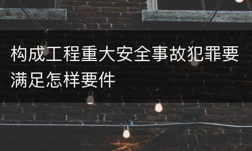 构成工程重大安全事故犯罪要满足怎样要件