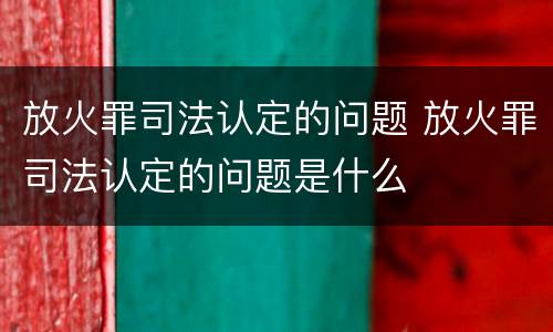 放火罪司法认定的问题 放火罪司法认定的问题是什么
