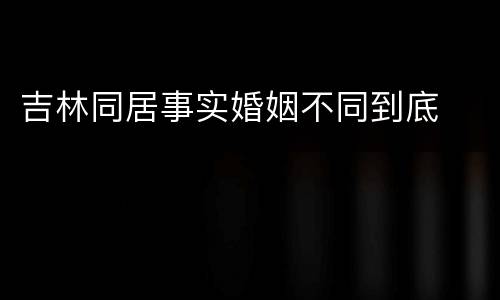 吉林同居事实婚姻不同到底