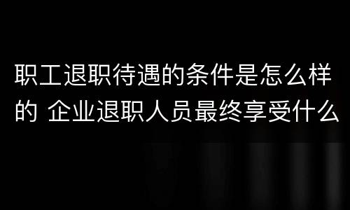职工退职待遇的条件是怎么样的 企业退职人员最终享受什么待遇