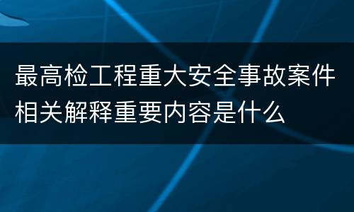 最高检工程重大安全事故案件相关解释重要内容是什么