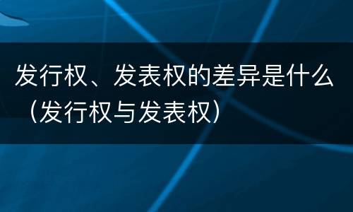 发行权、发表权的差异是什么（发行权与发表权）