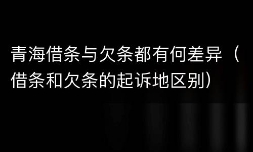 青海借条与欠条都有何差异（借条和欠条的起诉地区别）