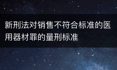 新刑法对销售不符合标准的医用器材罪的量刑标准