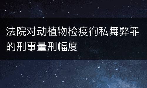 法院对动植物检疫徇私舞弊罪的刑事量刑幅度