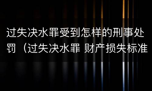 过失决水罪受到怎样的刑事处罚（过失决水罪 财产损失标准）
