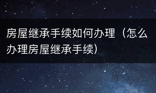 房屋继承手续如何办理（怎么办理房屋继承手续）