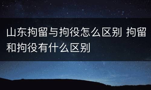 山东拘留与拘役怎么区别 拘留和拘役有什么区别