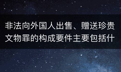 非法向外国人出售、赠送珍贵文物罪的构成要件主要包括什么