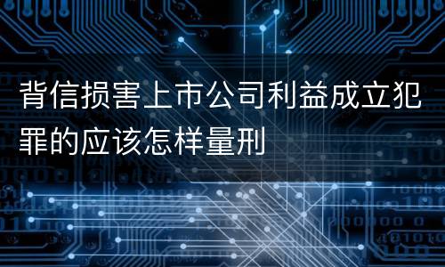 背信损害上市公司利益成立犯罪的应该怎样量刑