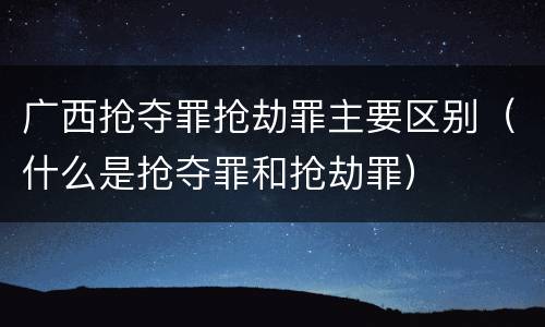 广西抢夺罪抢劫罪主要区别（什么是抢夺罪和抢劫罪）