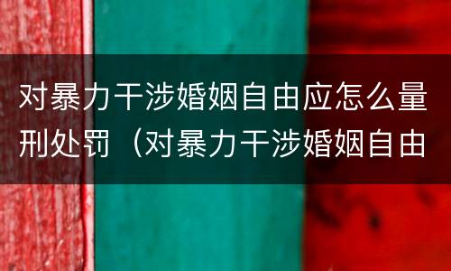 对暴力干涉婚姻自由应怎么量刑处罚（对暴力干涉婚姻自由应怎么量刑处罚标准）