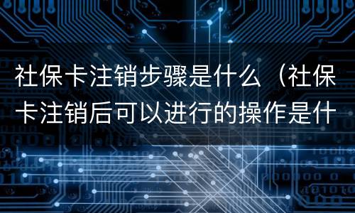 社保卡注销步骤是什么（社保卡注销后可以进行的操作是什么）