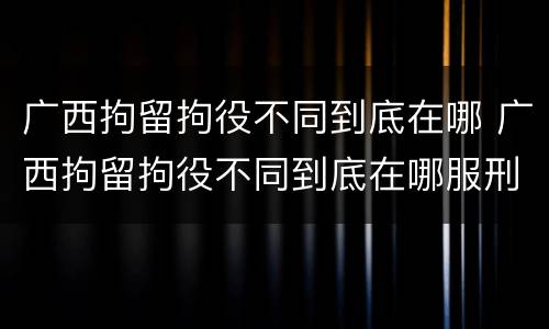 广西拘留拘役不同到底在哪 广西拘留拘役不同到底在哪服刑