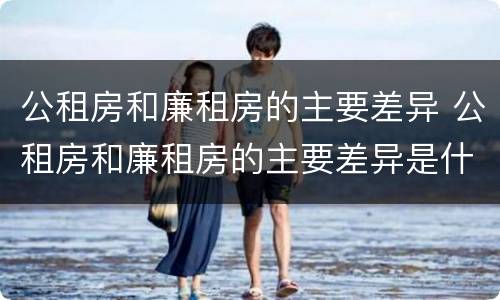 公租房和廉租房的主要差异 公租房和廉租房的主要差异是什么
