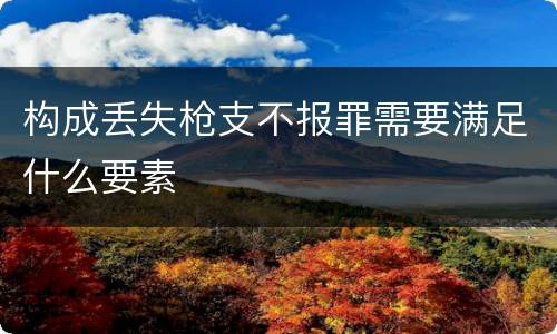 构成丢失枪支不报罪需要满足什么要素