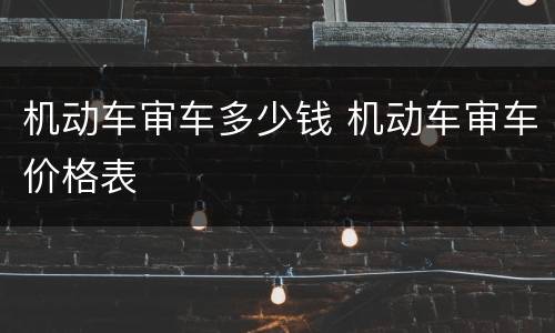机动车审车多少钱 机动车审车价格表