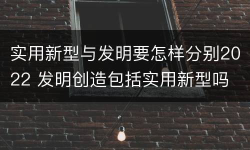 实用新型与发明要怎样分别2022 发明创造包括实用新型吗