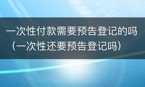 一次性付款需要预告登记的吗（一次性还要预告登记吗）