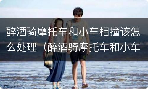 醉酒骑摩托车和小车相撞该怎么处理（醉酒骑摩托车和小车相撞该怎么处理责任）