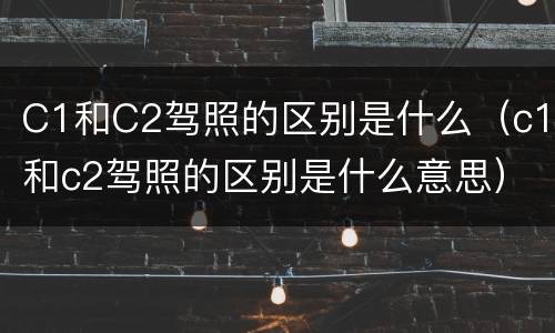 C1和C2驾照的区别是什么（c1和c2驾照的区别是什么意思）