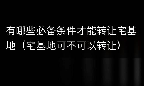 有哪些必备条件才能转让宅基地（宅基地可不可以转让）