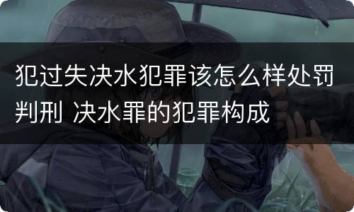 犯过失决水犯罪该怎么样处罚判刑 决水罪的犯罪构成