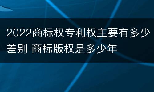 2022商标权专利权主要有多少差别 商标版权是多少年