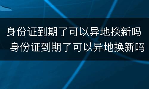身份证到期了可以异地换新吗 身份证到期了可以异地换新吗现在