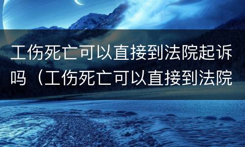 工伤死亡可以直接到法院起诉吗（工伤死亡可以直接到法院起诉吗）