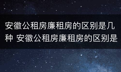 安徽公租房廉租房的区别是几种 安徽公租房廉租房的区别是几种类型