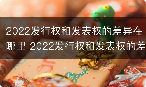 2022发行权和发表权的差异在哪里 2022发行权和发表权的差异在哪里查