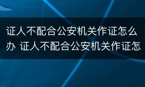 证人不配合公安机关作证怎么办 证人不配合公安机关作证怎么办