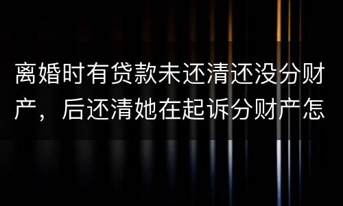离婚时有贷款未还清还没分财产，后还清她在起诉分财产怎么弄