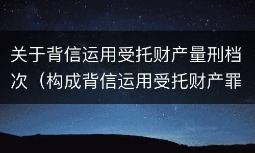 关于背信运用受托财产量刑档次（构成背信运用受托财产罪的立案标准是）