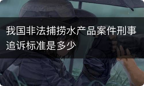 我国非法捕捞水产品案件刑事追诉标准是多少