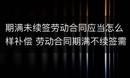 期满未续签劳动合同应当怎么样补偿 劳动合同期满不续签需支付补偿