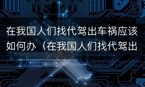 在我国人们找代驾出车祸应该如何办（在我国人们找代驾出车祸应该如何办手续）