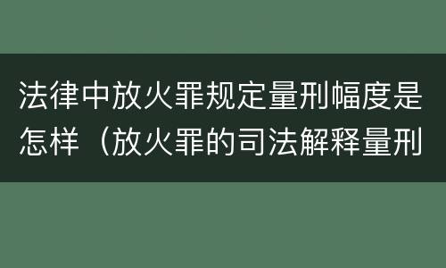 法律中放火罪规定量刑幅度是怎样（放火罪的司法解释量刑标准）