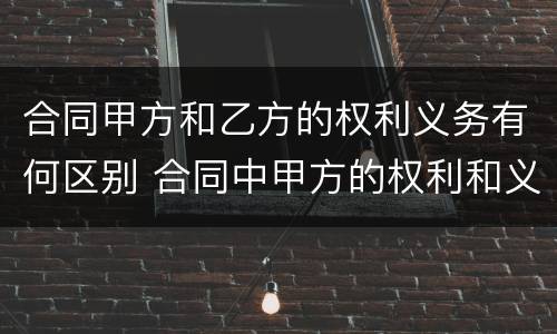 合同甲方和乙方的权利义务有何区别 合同中甲方的权利和义务
