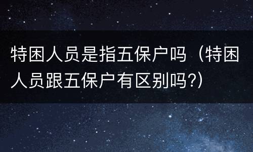 特困人员是指五保户吗（特困人员跟五保户有区别吗?）