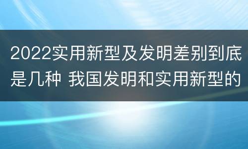 2022实用新型及发明差别到底是几种 我国发明和实用新型的标准