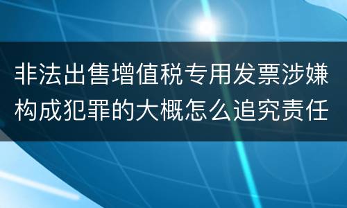 非法出售增值税专用发票涉嫌构成犯罪的大概怎么追究责任
