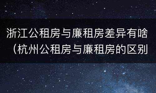 浙江公租房与廉租房差异有啥（杭州公租房与廉租房的区别）