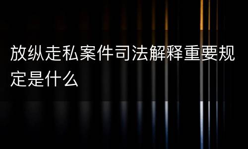 放纵走私案件司法解释重要规定是什么
