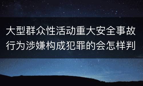 大型群众性活动重大安全事故行为涉嫌构成犯罪的会怎样判罚