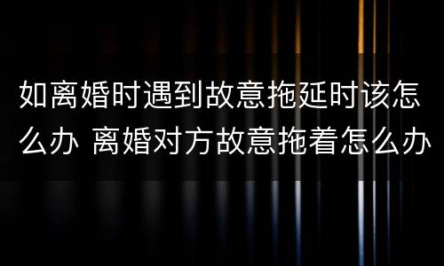 如离婚时遇到故意拖延时该怎么办 离婚对方故意拖着怎么办