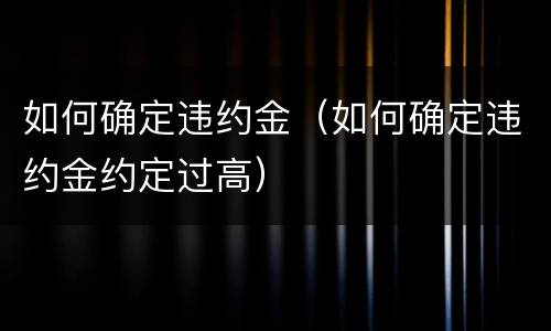 如何确定违约金（如何确定违约金约定过高）
