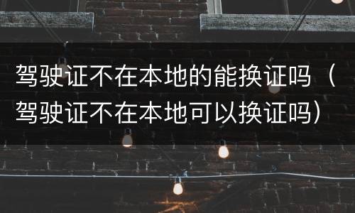 驾驶证不在本地的能换证吗(驾驶证不在本地可以换证吗)