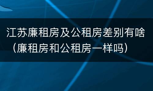 江苏廉租房及公租房差别有啥（廉租房和公租房一样吗）